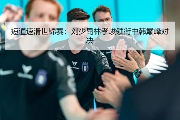 短道速滑世锦赛：刘少昂林孝埈领衔中韩巅峰对决