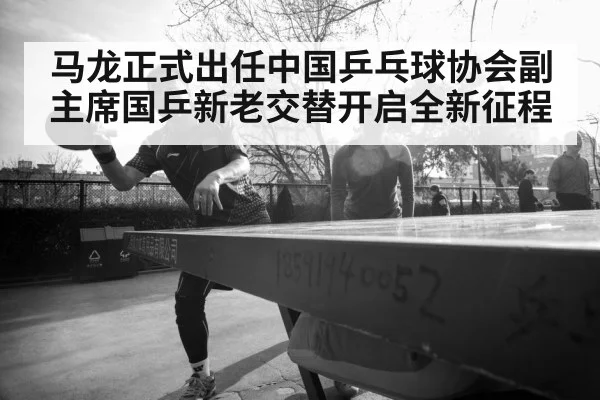 马龙正式出任中国乒乓球协会副主席国乒新老交替开启全新征程