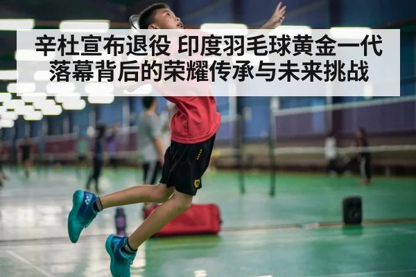 辛杜宣布退役 印度羽毛球黄金一代落幕背后的荣耀传承与未来挑战